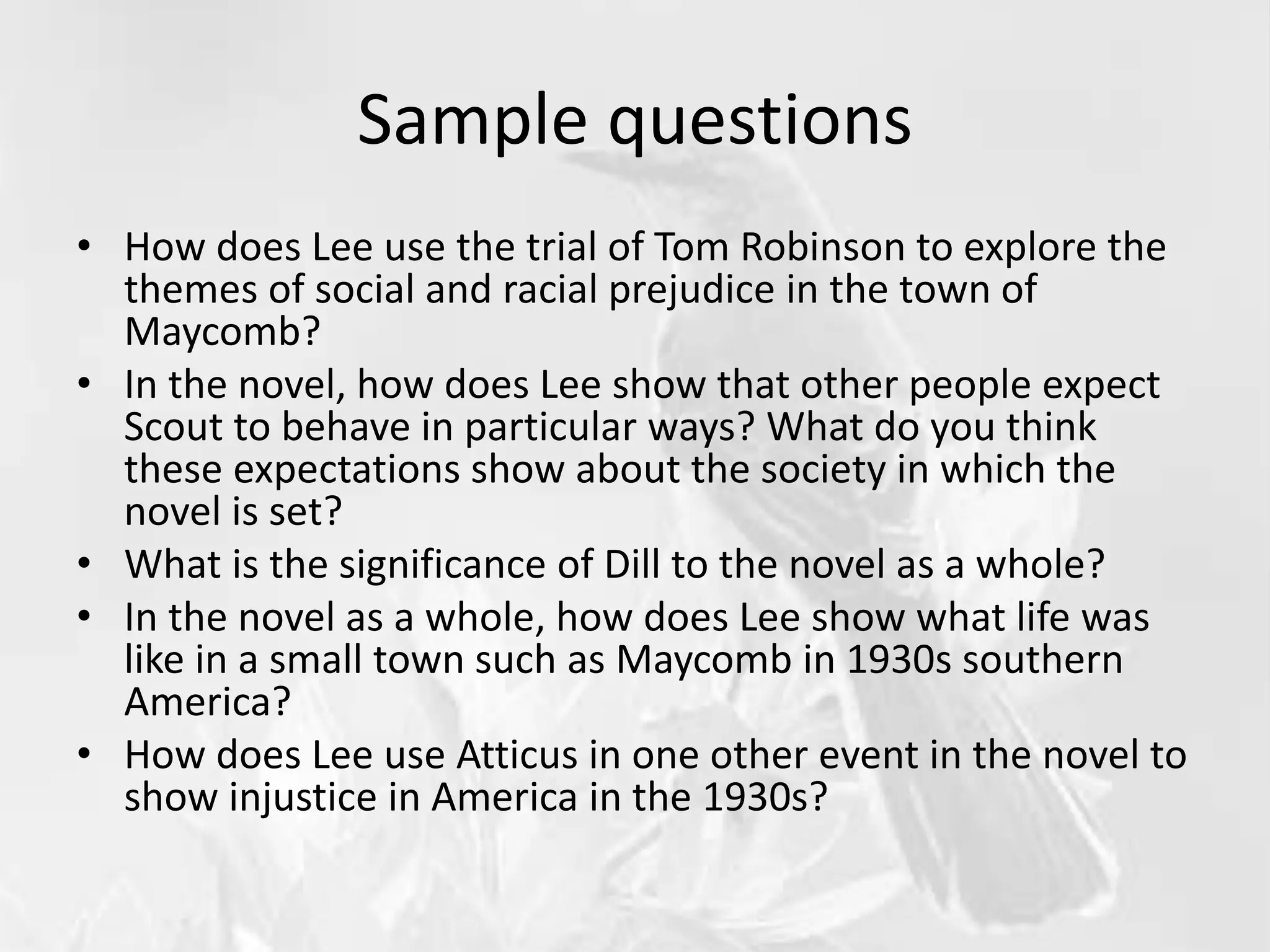 Sample questions
• How does Lee use the trial of Tom Robinson to explore the
themes of social and racial prejudice in the town of
Maycomb?
• In the novel, how does Lee show that other people expect
Scout to behave in particular ways? What do you think
these expectations show about the society in which the
novel is set?
• What is the significance of Dill to the novel as a whole?
• In the novel as a whole, how does Lee show what life was
like in a small town such as Maycomb in 1930s southern
America?
• How does Lee use Atticus in one other event in the novel to
show injustice in America in the 1930s?
 