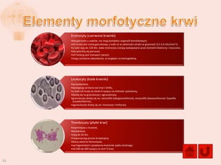 Erytrocyty (czerwone krwinki)
     •bezjądrzaste u ssaków, nie mają kompletu organelli komórkowych,
     •ich liczba jest cechą gatunkową, u ludzi to w zależności od płci w granicach 4,5-5,4 mln/mm^3,
     •u ludzi żyją do 120 dni, słabe erytrocyty zostają wyłapywane przez komórki śledziony i niszczone,
     •nie potrafią się poruszad,
     •ich funkcją jest transport naczyo,
     •mają czerwone zabarwienie, ze względu na hemoglobinę.




     Leukocyty (białe krwinki)
     •są bezbarwne,
     •występują zarówno we krwi i limfie,
     •u ludzi ich liczba to około 9 tysięcy na milimetr sześcienny,
     •dzielą się na granulocyty i agranulocyty,
     •granulocyty dzielą się na: neutrofile (obojętnochłonne), eozynofile (kwasochłonne) i bazofile
      (zasadochłonne),
     •agranulocyty dzielą się na: monocyty i limfocyty.




     Trombocyty (płytki krwi)
     •najmniejsze z krwinek,
     •bezbarwne,
     •żyją do 10 dni,
     •rozpoczynają proces krzepnięcia,
     •biorą udział w hemostazie,
     •są fragmentami cytoplazmy komórek szpiku kostnego,
     •od 200 do 400 tysięcy na mm^3 krwi.



33
 