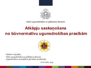 Atkāpju saskaņošana
no būvnormatīvu ugunsdrošības prasībām
Dzintars Lagzdiņš,
Valsts ugunsdzēsības un glābšanas dienesta
Ugunsdrošības uzraudzības pārvaldes priekšnieks
05.03.2020., Rīga
 