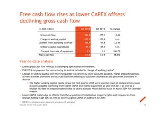 Free cash flow rises as lower CAPEX offsets
declining gross cash flow
10
Year-to-date analysis
> Lower gross cash flow reflects a challenging operational environment
> EUR 27.9 mn payment for restructuring in Austria included in change of working capital*
> Change in working capital over the first quarter was driven by lower accounts payable, higher prepaid expenses,
as well as lower provisions and accrued liabilities relating to customer allowances and personnel provisions in
Austria
> The higher working capital needs versus the first quarter 2013 were also the result of comparatively lower
accounts payable stemming from higher CAPEX and mobile equipment at year-end 2013, as well as a
smaller increase in prepaid expenses due to salary accruals which did not occur in March 2014 for calendar-
reasons
> Lower CAPEX mainly due to effects from the acquisition of intellectual property rights and frequencies from
Orange Austria in Q1 2013 as well as lower tangible CAPEX in Austria in Q1 2014
Results for the first quarter 2014
(in EUR million) Q1 2014 Q1 2013 % change
Gross cash flow 284.0 297.1 -4.4%
Change in working capital -135.1 -105.4 n.m.
Cashflow from operating activities 148.9 191.8 -22.4%
Ordinary capital expenditures -99.4 -149.0 n.m.
Proceeds from sale of equipment 2.3 1.1 106.7%
Free cash flow 51.8 43.9 18.0%
* EUR 28.4 mn including severance payments in accordance with social plans
 