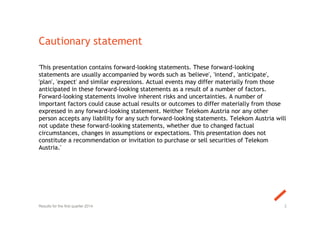 Cautionary statement
'This presentation contains forward-looking statements. These forward-looking
statements are usually accompanied by words such as 'believe', 'intend', 'anticipate',
'plan', 'expect' and similar expressions. Actual events may differ materially from those
anticipated in these forward-looking statements as a result of a number of factors.
Forward-looking statements involve inherent risks and uncertainties. A number of
important factors could cause actual results or outcomes to differ materially from those
expressed in any forward-looking statement. Neither Telekom Austria nor any other
person accepts any liability for any such forward-looking statements. Telekom Austria will
not update these forward-looking statements, whether due to changed factual
circumstances, changes in assumptions or expectations. This presentation does not
constitute a recommendation or invitation to purchase or sell securities of Telekom
Austria.'
2Results for the first quarter 2014
 