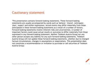 Cautionary statement
'This presentation contains forward-looking statements. These forward-looking
statements are usually accompanied by words such as 'believe', 'intend', 'anticipate',
'plan', 'expect' and similar expressions. Actual events may differ materially from those
anticipated in these forward-looking statements as a result of a number of factors.
Forward-looking statements involve inherent risks and uncertainties. A number of
important factors could cause actual results or outcomes to differ materially from those
expressed in any forward-looking statement. Neither Telekom Austria Group nor any
other person accepts any liability for any such forward-looking statements. Telekom
Austria Group will not update these forward-looking statements, whether due to changed
factual circumstances, changes in assumptions or expectations. This presentation does
not constitute a recommendation or invitation to purchase or sell securities of Telekom
Austria Group.'
2Results for the first half and second quarter 2015
 