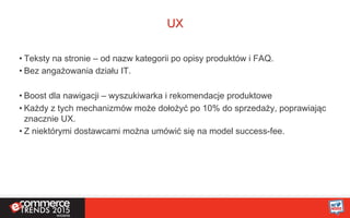 UX
• Teksty na stronie – od nazw kategorii po opisy produktów i FAQ.
• Bez angażowania działu IT.
• Boost dla nawigacji – wyszukiwarka i rekomendacje produktowe
• Każdy z tych mechanizmów może dołożyć po 10% do sprzedaży, poprawiając
znacznie UX.
• Z niektórymi dostawcami można umówić się na model success-fee.
 