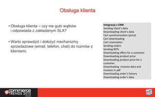 Obsługa klienta
• Obsługa klienta – czy nie gubi wątków
i odpowiada z zakładanym SLA?
• Warto sprawdzić i dołożyć mechanizmy
sprzedażowe (email, telefon, chat) do rozmów z
klientami.
Integracja	
  z	
  CRM	
  
Sending	
  client’s	
  data	
  
Downloading	
  client’s	
  data	
  
Cart	
  synchronizaKon	
  (price)	
  
Cart	
  downloading	
  
Cart	
  reservaKon	
  
Sending	
  orders	
  
Sending	
  RFPs	
  
Downloading	
  oﬀers	
  for	
  a	
  customer	
  
Downloading	
  product	
  price	
  
Downloading	
  product	
  price	
  for	
  a	
  
customer	
  
Downloading	
  	
  invoices	
  data	
  and	
  
invoices	
  in	
  pdf	
  
Downloading	
  order’s	
  history	
  
Downloading	
  order’s	
  data	
  	
  
 