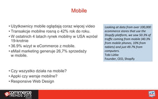 Mobile
• Użytkownicy mobile oglądają coraz więcej video
• Transakcje mobilne rosną o 42% rok do roku.
• W ostatnich 4 latach rynek mobilny w USA wzrósł
19-krotnie
• 36.9% wizyt w eCommerce z mobile.
• eMail marketing generuje 26,7% sprzedaży
w mobile.
• Czy wszystko działa na mobile?
• Appki czy wersje mobilne?
• Responsive Web Design
Looking	
  at	
  data	
  from	
  over	
  100,000	
  
ecommerce	
  stores	
  that	
  use	
  the	
  
Shopify	
  pla?orm,	
  we	
  saw	
  50.3%	
  of	
  
traﬃc	
  coming	
  from	
  mobile	
  (40.3%	
  
from	
  mobile	
  phones,	
  10%	
  from	
  
tablets)	
  and	
  just	
  49.7%	
  from	
  
computers.	
  
Tobi	
  Lütke	
  
Founder,	
  CEO,	
  Shopify	
  
 