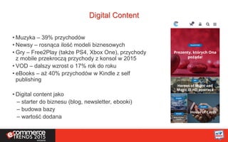 Digital Content
• Muzyka – 39% przychodów
• Newsy – rosnąca ilość modeli biznesowych
• Gry – Free2Play (także PS4, Xbox One), przychody
z mobile przekroczą przychody z konsol w 2015
• VOD – dalszy wzrost o 17% rok do roku
• eBooks – aż 40% przychodów w Kindle z self
publishing
• Digital content jako
– starter do biznesu (blog, newsletter, ebooki)
– budowa bazy
– wartość dodana
 