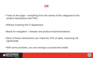UX
• Texts on the page – everything from the names of the categories to the
product descriptions and FAQ.
• Without involving the IT department.
• Boost for navigation – browser and product recommendations.
• Each of these mechanisms can make the 10% of sales, improving UX
significantly.
• With some providers, you can arrange a success-fee model.
 