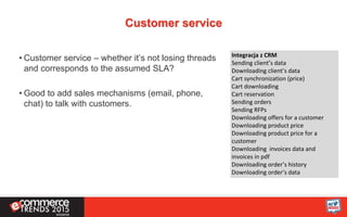 Customer service
• Customer service – whether it’s not losing threads
and corresponds to the assumed SLA?
• Good to add sales mechanisms (email, phone,
chat) to talk with customers.
Integracja z CRM
Sending client’s data
Downloading client’s data
Cart synchronization (price)
Cart downloading
Cart reservation
Sending orders
Sending RFPs
Downloading offers for a customer
Downloading product price
Downloading product price for a
customer
Downloading invoices data and
invoices in pdf
Downloading order’s history
Downloading order’s data
 