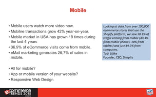 Mobile
• Mobile users watch more video now.
• Mobilne transactions grow 42% year-on-year.
• Mobile market in USA has grown 19 times during
the last 4 years
• 36.9% of eCommerce visits come from mobile.
• eMail marketing generates 26,7% of sales in
mobile.
• All for mobile?
• App or mobile version of your website?
• Responsive Web Design
Looking at data from over 100,000
ecommerce stores that use the
Shopify platform, we saw 50.3% of
traffic coming from mobile (40.3%
from mobile phones, 10% from
tablets) and just 49.7% from
computers.
Tobi Lütke
Founder, CEO, Shopify
 