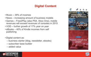 Digital Content
• Music – 39% of incomes
• News – increasing amount of business models
• Games – Free2Play (also PS4, Xbox One), mobile
revenues will exceed revenues of consoles in 2015
• VOD – further growth of 17% year on year
• eBooks – 40% of Kindle incomes from self
publishing
• Digital content as:
– business starter (blog, newsletter, ebooks)
– subscriber base builder
– added value
 