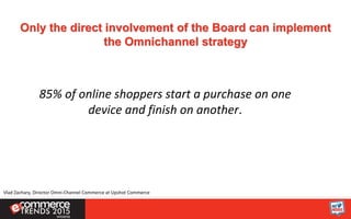 Only the direct involvement of the Board can implement
the Omnichannel strategy
85% of online shoppers start a purchase on one
device and finish on another.
Vlad Zachary, Director Omni-Channel Commerce at Upshot Commerce
 