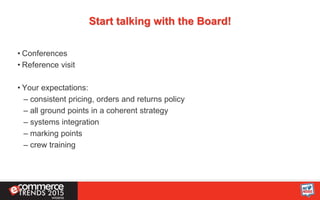 Start talking with the Board!
• Conferences
• Reference visit
• Your expectations:
– consistent pricing, orders and returns policy
– all ground points in a coherent strategy
– systems integration
– marking points
– crew training
 