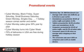 Promotional events
• Cyber Monday, Black Friday, Super
Saturday, Small Business Saturday,
Green Monday, Singles Day, … + holiday
season comes earlier and earlier
• Cyber Monday sales grow 30% year by
year
• Cyber Monday turns into Cyber Week
• 70% of deliveries in USA are free during
holiday season
Christmas Day ’14: IBM Benchmark Live
• Average order value was $100.33, up
6.2% from a year earlier.
• Smartphones accounted for 40.6% of
online traffic and tablets 15.9%.
• Tablets accounted for 18.4% of online
sales and smartphones 16.3%.
• Computers accounted for 42.6% of
online traffic, and 65.2% of online sales.
• Consumers spent 21.4% more on
average when shopping on their
desktops.
• The conversion rate was 4.56% on
computers and 2.15% on mobile
devices.
 