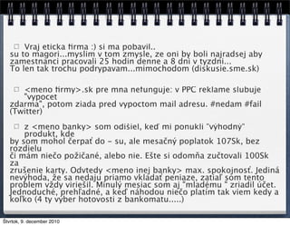 Vraj eticka ﬁrma :) si ma pobavil..
   su to magori...myslim v tom zmysle, ze oni by boli najradsej aby
   zamestnanci pracovali 25 hodin denne a 8 dni v tyzdni...
   To len tak trochu podrypavam...mimochodom (diskusie.sme.sk)

      <meno ﬁrmy>.sk pre mna nefunguje: v PPC reklame slubuje
      "vypocet
   zdarma", potom ziada pred vypoctom mail adresu. #nedam #fail
   (Twitter)
       z <meno banky> som odišiel, keď mi ponukli "výhodný"
       produkt, kde
   by som mohol čerpať do - su, ale mesačný poplatok 107Sk, bez
   rozdielu
   či mám niečo požičané, alebo nie. Ešte si odomňa zučtovali 100Sk
   za
   zrušenie karty. Odvtedy <meno inej banky> max. spokojnosť. Jediná
   nevýhoda, že sa nedaju priamo vkladať peniaze, zatiaľ som tento
   problem vždy viriešil. Minulý mesiac som aj "mladému " zriadil účet.
   Jednoduché, prehľadné, a keď náhodou niečo platím tak viem kedy a
   koľko (4 ty výber hotovosti z bankomatu.....)

Štvrtok, 9. december 2010
 