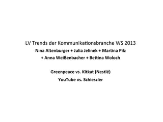 LV	
  Trends	
  der	
  Kommunika1onsbranche	
  WS	
  2013
Nina	
  Altenburger	
  +	
  Julia	
  Jelinek	
  +	
  Mar2na	
  Pilz	
  
+	
  Anna	
  Weißenbacher	
  +	
  Be:na	
  Woloch
Greenpeace	
  vs.	
  Kitkat	
  (Nestlé)
YouTube	
  vs.	
  Schieszler

1

 