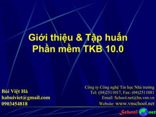 Giới thiệu & Tập huấn
Phần mềm TKB 10.0
Công ty Công nghệ Tin học Nhà trường
Tel: (04)2511017, Fax: (04)2511081
Email: School.net@hn.vnn.vn
Website: www.vnschool.net
Bùi Việt Hà
habuiviet@gmail.com
0903454818
 