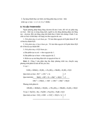 2. ¸p dông thµnh th¹o c¸c b−íc c©n b»ng ph¶n øng oxi ho¸ – khö.
• Bµi tËp vÒ nhµ : 1, 2, 3, 4, 5, 6, 7 (SGK)
D. t− liÖu tham kh¶o
Ngoµi ph−¬ng ph¸p th¨ng b»ng electron ®· nªu ë trªn, ®èi víi c¸c ph¶n øng
oxi ho¸ – khö x¶y ra trong dung dÞch, ng−êi ta cßn dïng ph−¬ng ph¸p c©n b»ng
ion – electron. Khi c©n b»ng còng tiÕn hµnh theo 4 b−íc trªn nh−ng ë b−íc 2 c¸c
chÊt oxi ho¸ vµ khö ®−îc viÕt d¹ng ion theo nguyªn t¾c sau :
1. NÕu ph¶n øng cã axit tham gia : VÕ nµo thõa nguyªn tö O ph¶i thªm H+
®Ó
vÕ bªn kia thµnh H2O.
2. NÕu ph¶n øng cã baz¬ tham gia : VÕ nµo thõa nguyªn tö O ph¶i thªm H2O
®Ó vÕ bªn kia t¹o thµnh OH–
.
3. NÕu ph¶n øng cã H2O tham gia :
a) S¶n phÈm t¹o ra axit → theo nguyªn t¾c 1.
b) S¶n phÈm t¹o ra baz¬ → theo nguyªn t¾c 2.
4. KiÓm tra sù c©n b»ng ®iÖn tÝch vµ nguyªn tè hai vÕ.
B−íc 4 : Céng 2 nöa ph¶n øng thu ®−îc ph−¬ng tr×nh ion, chuyÓn sang
ph−¬ng tr×nh ph©n tö (nÕu ®Ò bµi yªu cÇu).
VÝ dô 1 :
FeSO4 + KMnO4 + H2SO4 → Fe2(SO4)3 + MnSO4 + K2SO4 + H2O
Qu¸ tr×nh oxi ho¸ : 2Fe2+
→ 2Fe3+
+ 2e × 5
Qu¸ tr×nh khö : 4MnO−
+ 8H+
+ 5e → Mn2+
+ 4H2O × 2
10Fe2+
+ 2 4MnO−
+ 16H+
→ 10Fe3+
+ 2Mn2+
+ 8H2O
Ph−¬ng tr×nh ph©n tö :
10FeSO4 + 2KMnO4 + 8H2SO4 → 5Fe2(SO4)3 + 2MnSO4 + K2SO4 + 8H2O
VÝ dô 2 : NaCrO2 + Br2 + NaOH → Na2CrO4 + NaBr + H2O
Qu¸ tr×nh oxi ho¸ : 2CrO−
+ 4OH–
→ 2
4CrO −
+ 2H2O + 3e × 2
 