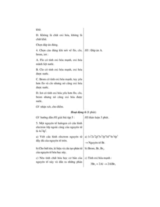 khö.
D. Kh«ng lµ chÊt oxi hãa, kh«ng lµ
chÊt khö.
Chän ®¸p ¸n ®óng.
4. Chän c©u ®óng khi nãi vÒ flo, clo,
brom, iot :
A. Flo cã tÝnh oxi hãa m¹nh, oxi hãa
m·nh liÖt n−íc.
B. Clo cã tÝnh oxi hãa m¹nh, oxi hãa
®−îc n−íc.
C. Brom cã tÝnh oxi hãa m¹nh, tuy yÕu
h¬n flo vµ clo nh−ng nã còng oxi hãa
®−îc n−íc.
D. Iot cã tÝnh oxi hãa yÕu h¬n flo, clo,
brom nh−ng nã còng oxi hãa ®−îc
n−íc.
GV nhËn xÐt, cho ®iÓm.
HS : §¸p ¸n A.
Ho¹t ®éng 6 (8 phót)
GV h−íng dÉn HS gi¶i bµi tËp 5 :
5. Mét nguyªn tè halogen cã cÊu h×nh
electron líp ngoµi cïng cña nguyªn tö
lµ 4s2
4p5
.
HS th¶o luËn 3 phót.
a) ViÕt cÊu h×nh electron nguyªn tö
®Çy ®ñ cña nguyªn tè trªn.
a) 1s2
2s2
2p6
3s2
3p6
3d10
4s2
4p5
→ Nguyªn tè Br.
b) Cho biÕt tªn, kÝ hiÖu vµ cÊu t¹o ph©n tö
cña nguyªn tè hãa häc nµy.
b) Brom, Br, Br2.
c) Nªu tÝnh chÊt hãa häc c¬ b¶n cña
nguyªn tè nµy vµ dÉn ra nh÷ng ph¶n
c) TÝnh oxi hãa m¹nh :
3Br2 + 2Al → 2AlBr3
 