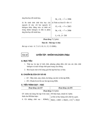 øng hãa häc ®Ó minh häa.
Br2 + H2
0
t
⎯⎯→ 2HBr
d) So s¸nh tÝnh chÊt hãa häc cña
nguyªn tè nµy víi hai nguyªn tè
halogen kh¸c ®øng trªn vµ d−íi nã
trong nhãm halogen vµ dÉn ra ph¶n
øng hãa häc ®Ó minh häa.
d) TÝnh oxi hãa Cl > Br > I
Cl2 + H2
as
⎯⎯→ 2HCl
Br2 + H2
0
t
⎯⎯→ 2HBr
I2 + H2
0
t
2HI
Ho¹t ®éng 7 (2 phót)
DÆn dß – Bµi tËp vÒ nhµ
Bµi tËp vÒ nhµ : 6, 7, 8, 9, 10, 11, 12, 13 (SGK).
TiÕt 43 LuyÖn tËp : nhãm halogen (TiÕp)
A. Môc tiªu
1. TiÕp tôc «n tËp vÒ tÝnh chÊt, ph−¬ng ph¸p ®iÒu chÕ cña c¸c ®¬n chÊt
halogen vµ mét sè hîp chÊt quan träng cña chóng.
2. RÌn luyÖn mét sè kÜ n¨ng gi¶i bµi tËp hãa häc c¬ b¶n.
B. ChuÈn bÞ cña GV vμ HS
o GV : M¸y tÝnh, m¸y chiÕu, hÖ thèng c©u hái vµ bµi tËp SGK.
o HS : ChuÈn bÞ tr¶ lêi c¸c bµi tËp trong SGK.
C. TiÕn tr×nh d¹y – häc
Ho¹t ®éng cña GV Ho¹t ®éng cña HS
Ho¹t ®éng 1 (8 phót)
GV chiÕu néi dung bµi tËp 6 lªn mµn
h×nh cho HS th¶o luËn :
6. Cã nh÷ng chÊt sau : KMnO4,
HS th¶o luËn, chuÈn bÞ 3 phót.
a) Gi¶ sö lÊy l−îng mçi chÊt lµ a gam.
MnO2 + 4HCl → MnCl2 + Cl2↑ + 2H2O
 