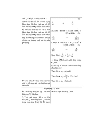 MnO2, K2Cr2O7 vµ dung dÞch HCl.
a) NÕu c¸c chÊt oxi hãa cã khèi l−îng
b»ng nhau th× chän chÊt nµo cã thÓ
®iÒu chÕ ®−îc l−îng khÝ clo nhiÒu h¬n ?
b) NÕu c¸c chÊt oxi hãa cã sè mol
b»ng nhau th× chän chÊt nµo cã thÓ
®iÒu chÕ ®−îc l−îng khÝ clo nhiÒu h¬n ?
H·y tr¶ lêi b»ng c¸ch tÝnh to¸n trªn c¬
së cña c¸c ph−¬ng tr×nh hãa häc cña
ph¶n øng.
(1)
a
87
→
a
87
2KMnO4 + 16HCl → 2MnCl2 + 5Cl2↑ +
2KCl + 8H2O (2)
a
158
→
a
63,2
K2Cr2O7 + 14HCl → 2CrCl3 + 3Cl2↑ +
2CrCl3 + 7H2O (3)
a
294
→
a
98
NhËn thÊy :
a
63,2
>
a
87
>
a
98
→ Dïng KMnO4 ®iÒu chÕ ®−îc nhiÒu
Cl2 nhÊt.
b) NÕu lÊy sè mol c¸c chÊt oxi hãa b»ng
nhau lµ n mol
Theo (1) → 2Cln = n (mol)
Theo (2) → 2Cln =
5n
2
= 2,5 n (mol)
GV yªu cÇu HS kh¸c nhËn xÐt bµi
gi¶i vµ bæ sung nÕu cÇn, kÕt luËn vµ
cho ®iÓm.
Theo (3) → 2Cln = 3n (mol)
Ho¹t ®éng 2 (5 phót)
GV chiÕu néi dung bµi tËp 7 lªn mµn
h×nh cho HS th¶o luËn :
7. TÝnh khèi l−îng HCl bÞ oxi hãa
bëi MnO2, biÕt r»ng khÝ Cl2 sinh ra
trong ph¶n øng ®ã cã thÓ ®Èy ®−îc
HS th¶o luËn, chuÈn bÞ 2 phót.
 
