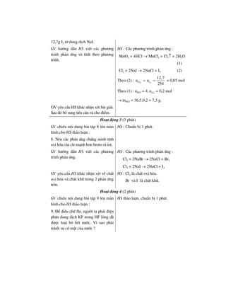 12,7g I2 tõ dung dÞch NaI.
GV h−íng dÉn HS viÕt c¸c ph−¬ng
tr×nh ph¶n øng vµ tÝnh theo ph−¬ng
tr×nh.
HS : C¸c ph−¬ng tr×nh ph¶n øng :
MnO2 + 4HCl → MnCl2 + Cl2↑ + 2H2O
(1)
Cl2 + 2NaI → 2NaCl + I2 (2)
Theo (2) : 2 2Cl I
12,7
n n
254
= = = 0,05 mol
Theo (1) : nHCl = 4. 2Cln = 0,2 mol
→ mHCl = 36,5.0,2 = 7,3 g.
GV yªu cÇu HS kh¸c nhËn xÐt bµi gi¶i.
Sau ®ã bæ sung nÕu cÇn vµ cho ®iÓm.
Ho¹t ®éng 3 (3 phót)
GV chiÕu néi dung bµi tËp 8 lªn mµn
h×nh cho HS th¶o luËn :
8. Nªu c¸c ph¶n øng chøng minh tÝnh
oxi hãa cña clo m¹nh h¬n brom vµ iot.
HS : ChuÈn bÞ 1 phót.
GV h−íng dÉn HS viÕt c¸c ph−¬ng
tr×nh ph¶n øng.
HS : C¸c ph−¬ng tr×nh ph¶n øng :
Cl2 + 2NaBr → 2NaCl + Br2
Cl2 + 2NaI → 2NaCl + I2
GV yªu cÇu HS kh¸c nhËn xÐt vÒ chÊt
oxi hãa vµ chÊt khö trong 2 ph¶n øng
trªn.
HS : Cl2 lµ chÊt oxi hãa.
Br–
vµ I–
lµ chÊt khö.
Ho¹t ®éng 4 (2 phót)
GV chiÕu néi dung bµi tËp 9 lªn mµn
h×nh cho HS th¶o luËn :
9. §Ó ®iÒu chÕ flo, ng−êi ta ph¶i ®iÖn
ph©n dung dÞch KF trong HF láng ®·
®−îc lo¹i bá hÕt n−íc. V× sao ph¶i
tr¸nh sù cã mÆt cña n−íc ?
HS th¶o luËn, chuÈn bÞ 1 phót.
 