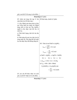 gi¶i, sau ®ã GV bæ sung vµ cho ®iÓm.
Ho¹t ®éng 6 (7 phót)
GV chiÕu néi dung bµi tËp 11 lªn
mµn h×nh cho HS th¶o luËn :
11. Cho 300ml mét dung dÞch cã hßa
tan 5,85g NaCl t¸c dông víi 200ml
dung dÞch cã hßa tan 34g AgNO3,
ng−êi ta thu ®−îc mét kÕt tña vµ
n−íc läc.
a) TÝnh khèi l−îng chÊt kÕt tña thu
®−îc.
b) TÝnh nång ®é mol cña chÊt cßn l¹i
trong n−íc läc. Cho r»ng thÓ tÝch n−íc
läc thu ®−îc thay ®æi kh«ng ®¸ng kÓ.
HS th¶o luËn, chuÈn bÞ 3 phót.
HS : TÝnh sè mol NaCl vµ AgNO3 :
nNaCl =
5,85
58,5
= 0,1 mol
3AgNO
34
n
170
= = 0,2 mol
a) NaCl + AgNO3 → AgCl↓ + NaNO3
0,1 → 0,1 → 0,1 → 0,1
→ mAgCl = 143,5 . 0,1 = 14,35g.
b) Vdd = 300 + 200 = 500ml
CM(NaNO3) = CM(AgNO3 d−)
=
0,1
0,5
= 0,2 mol/l.
GV yªu cÇu HS kh¸c nhËn xÐt c¸ch
gi¶i, sau ®ã GV nhËn xÐt vµ cho ®iÓm.
Ho¹t ®éng 7 (7 phót)
 