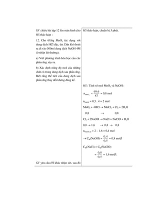 GV chiÕu bµi tËp 12 lªn mµn h×nh cho
HS th¶o luËn :
12. Cho 69,6g MnO2 t¸c dông víi
dung dÞch HCl ®Æc, d−. DÉn khÝ tho¸t
ra ®i vµo 500ml dung dÞch NaOH 4M
(ë nhiÖt ®é th−êng).
a) ViÕt ph−¬ng tr×nh hãa häc cña c¸c
ph¶n øng x¶y ra.
b) X¸c ®Þnh nång ®é mol cña nh÷ng
chÊt cã trong dung dÞch sau ph¶n øng.
BiÕt r»ng thÓ tÝch cña dung dÞch sau
ph¶n øng thay ®æi kh«ng ®¸ng kÓ.
HS th¶o luËn, chuÈn bÞ 3 phót.
HS : TÝnh sè mol MnO2 vµ NaOH :
2MnO
69,6
n
87
= = 0,8 mol
nNaOH = 0,5 . 4 = 2 mol
MnO2 + 4HCl → MnCl2 + Cl2 + 2H2O
0,8 → 0,8
Cl2 + 2NaOH → NaCl + NaClO + H2O
0,8 → 1,6 → 0,8 → 0,8
nNaOH d− = 2 – 1,6 = 0,4 mol
→ CM(NaOH) =
0,4
0,5
= 0,8 mol/l
CM(NaCl) = CM(NaClO)
=
0,8
0,5
= 1,6 mol/l.
GV yªu cÇu HS kh¸c nhËn xÐt, sau ®ã
 