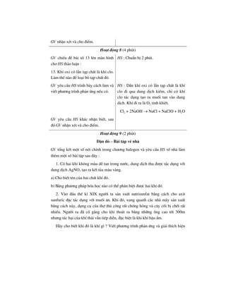 GV nhËn xÐt vµ cho ®iÓm.
Ho¹t ®éng 8 (4 phót)
GV chiÕu ®Ò bµi sè 13 lªn mµn h×nh
cho HS th¶o luËn :
13. KhÝ oxi cã lÉn t¹p chÊt lµ khÝ clo.
Lµm thÕ nµo ®Ó lo¹i bá t¹p chÊt ®ã.
HS : ChuÈn bÞ 2 phót.
GV yªu cÇu HS tr×nh bµy c¸ch lµm vµ
viÕt ph−¬ng tr×nh ph¶n øng nÕu cã.
HS : DÉn khÝ oxi cã lÉn t¹p chÊt lµ khÝ
clo ®i qua dung dÞch kiÒm, chØ cã khÝ
clo t¸c dông t¹o ra muèi tan vµo dung
dÞch. KhÝ ®i ra lµ O2 tinh khiÕt.
Cl2 + 2NaOH → NaCl + NaClO + H2O
GV yªu cÇu HS kh¸c nhËn biÕt, sau
®ã GV nhËn xÐt vµ cho ®iÓm.
Ho¹t ®éng 9 (2 phót)
DÆn dß – Bµi tËp vÒ nhµ
GV tæng kÕt mét sè nÐt chÝnh trong ch−¬ng halogen vµ yªu cÇu HS vÒ nhµ lµm
thªm mét sè bµi tËp sau ®©y :
1. Cã hai khÝ kh«ng mµu dÔ tan trong n−íc, dung dÞch thu ®−îc t¸c dông víi
dung dÞch AgNO3 t¹o ra kÕt tña mµu vµng.
a) Cho biÕt tªn cña hai chÊt khÝ ®ã.
b) B»ng ph−¬ng ph¸p hãa häc nµo cã thÓ ph©n biÖt ®−îc hai khÝ ®ã.
2. Vµo ®Çu thÕ kØ XIX ng−êi ta s¶n xuÊt natrisunfat b»ng c¸ch cho axit
sunfuric ®Æc t¸c dông víi muèi ¨n. Khi ®ã, xung quanh c¸c nhµ m¸y s¶n xuÊt
b»ng c¸ch nµy, dông cô cña thî thñ c«ng rÊt chãng háng vµ c©y cèi bÞ chÕt rÊt
nhiÒu. Ng−êi ra ®· cè g¾ng cho khÝ tho¸t ra b»ng nh÷ng èng cao tíi 300m
nh−ng t¸c h¹i cña khÝ th¶i vÉn tiÕp diÔn, ®Æc biÖt lµ khi khÝ hËu Èm.
H·y cho biÕt khÝ ®ã lµ khÝ g× ? ViÕt ph−¬ng tr×nh ph¶n øng vµ gi¶i thÝch hiÖn
 