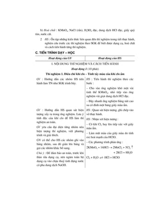 b) Ho¸ chÊt : KMnO4, NaCl (r¾n), H2SO4 ®Æc, dung dÞch HCl ®Æc, giÊy quú
tÝm, n−íc cÊt.
2 HS : ¤n tËp nh÷ng kiÕn thøc liªn quan ®Õn thÝ nghiÖm trong tiÕt thùc hµnh,
nghiªn cøu tr−íc c¸c thÝ nghiÖm theo SGK ®Ó biÕt ®−îc dông cô, ho¸ chÊt
vµ c¸ch tiÕn hµnh tõng thÝ nghiÖm.
C. TiÕn tr×nh d¹y – häc
Ho¹t ®éng cña GV Ho¹t ®éng cña HS
I. néi dung thÝ nghiÖm vµ c¸ch tiÕn hµnh
Ho¹t ®éng 1 (10 phót)
ThÝ nghiÖm 1. §iÒu chÕ khÝ clo – TÝnh tÈy mµu cña khÝ clo Èm
GV : H−íng dÉn c¸c nhãm HS tiÕn
hµnh lµm TN nh− SGK tr×nh bµy.
HS : TiÕn hµnh thÝ nghiÖm theo c¸c
b−íc :
– Cho vµo èng nghiÖm kh« mét vµi
tinh thÓ KMnO4, nhá tiÕp vµo èng
nghiÖm vµi giät dung dÞch HCl ®Æc.
– §Ëy nhanh èng nghiÖm b»ng nót cao
su cã ®Ýnh mét b¨ng giÊy mµu Èm.
GV : H−íng dÉn HS quan s¸t hiÖn
t−îng xÈy ra trong èng nghiÖm. L−u ý
tÝnh ®éc cña khÝ clo ®Ó HS lµm thÝ
nghiÖm an toµn.
GV yªu cÇu ®¹i diÖn tõng nhãm nªu
hiÖn t−îng thÝ nghiÖm, viÕt ph−¬ng
tr×nh vµ gi¶i thÝch.
GV cã thÓ cho HS c¸c nhãm ghi vµo
b¶ng nhãm, sau ®ã gi¸n lªn b¶ng vµ
gäi c¸c nhãm kh¸c bæ sung.
Chó ý : §Ó ®¶m b¶o an toµn, tr−íc khi
th¸o röa dông cô, nªn ng©m toµn bé
dông cô vµo chËu thuû tinh ®ùng n−íc
cã pha dung dÞch NaOH.
HS : Quan s¸t hiÖn t−îng, ghi chÐp vµo
vë thùc hµnh.
HS : NhËn xÐt hiÖn t−îng :
– Cã khÝ Cl2 bay lªn tiÕp xóc víi giÊy
mµu Èm.
– Lµm mÊt mµu cña giÊy mµu do tÝnh
oxi ho¸ m¹nh cña HClO.
– C¸c ph−¬ng tr×nh ph¶n øng :
2KMnO4 + 16HCl → 2MnCl2 + 5Cl2 ↑
+ 2KCl + 8H2O
Cl2 + H2O HCl + HClO
 