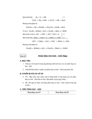 Qu¸ tr×nh khö : Br2 + 2e → 2Br–
× 3
2 2CrO−
+ 3Br2 + 8OH–
→ 2 2
4CrO −
+ 6Br–
+ 4H2O
Ph−¬ng tr×nh ph©n tö :
2NaCrO2 + 3Br2 + 8NaOH → 2Na2CrO4 + 6NaBr + 4H2O
VÝ dô 3 : Na2SO3 + KMnO4 + H2O → Na2SO4 + MnO2 ↓ + KOH
Qu¸ tr×nh oxi ho¸ : 2
3SO −
+ 2OH–
→ 2
4SO −
+ H2O + 2e × 3
Qu¸ tr×nh khö : 4MnO−
+ 2H2O + 3e → MnO2 ↓ + 4OH–
× 2
3 2
3SO −
+ 2 4MnO−
+ H2O → 3 2
4SO −
+ 2MnO2 ↓ + 2OH–
Ph−¬ng tr×nh ph©n tö :
3Na2SO3 + 2KMnO4 + H2O → 3Na2SO4 + 2MnO2 ↓ + 2KOH
TiÕt 32 ph¶n øng oxi ho¸ – khö (TiÕp)
a. môc tiªu
1. TiÕp tôc rÌn luyÖn kÜ n¨ng lËp ph−¬ng tr×nh ho¸ häc cña c¸c ph¶n øng oxi
ho¸ – khö.
2. Gióp HS hiÓu ®−îc ý nghÜa cña ph¶n øng oxi ho¸ – khö trong thùc tiÔn
b. chuÈn bÞ cña GV vμ HS
• GV : M¸y tÝnh, m¸y chiÕu, mét sè b¨ng h×nh vÒ øng dông cña c¸c ph¶n
øng oxi ho¸ – khö nh− sù ch¸y, ®iÖn ph©n, luyÖn gang, thÐp, …
• HS : ¤n tËp c¸c b−íc c©n b»ng ph¶n øng oxi ho¸ – khö, chuÈn bÞ bµi tËp
vÒ nhµ.
c. tiÕn tr×nh d¹y – häc
Ho¹t ®éng cña GV Ho¹t ®éng cña HS
 