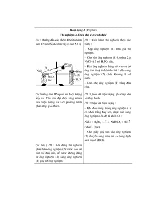 Ho¹t ®éng 2 (15 phót)
ThÝ nghiÖm 2. §iÒu chÕ axit clohi®ric
GV : H−íng dÉn c¸c nhãm HS tiÕn hµnh
lµm TN nh− SGK tr×nh bµy (H×nh 5.11)
HS : TiÕn hµnh thÝ nghiÖm theo c¸c
b−íc :
– KÑp èng nghiÖm (1) trªn gi¸ thÝ
nghiÖm.
– Cho vµo èng nghiÖm (1) kho¶ng 2 g
NaCl vµ 3 ml H2SO4 ®Æc.
– §Ëy èng nghiÖm b»ng nót cao su cã
èng dÉn thuû tinh h×nh ch÷ L dÉn sang
èng nghiÖm (2) chøa kho¶ng 8 ml
n−íc.
– §un nhÑ èng nghiÖm (1) b»ng ®Ìn
cån.
GV h−íng dÉn HS quan s¸t hiÖn t−îng
xÈy ra. Yªu cÇu ®¹i diÖn tõng nhãm
nªu hiÖn t−îng vµ viÕt ph−¬ng tr×nh
ph¶n øng, gi¶i thÝch.
HS : Quan s¸t hiÖn t−îng, ghi chÐp vµo
vë thùc hµnh.
HS : NhËn xÐt hiÖn t−îng :
– Khi ®un nãng, trong èng nghiÖm (1)
cã khãi tr¾ng bay lªn, ®−îc dÉn sang
èng nghiÖm (2), ®ã lµ khÝ HCl :
NaCl + H2SO4
o
t
⎯⎯→ NaHSO4 + HCl↑
(khan) (®Æc)
– Cho giÊy quú tÝm vµo èng nghiÖm
(2) chuyÓn sang mµu ®á → dung dÞch
axit m¹nh (HCl).
GV l−u ý HS : Khi dõng thÝ nghiÖm
ph¶i th¸o èng nghiÖm (2) tr−íc, sau ®ã
míi t¾t ®Ìn cån, ®Ó n−íc kh«ng d©ng
tõ èng nghiÖm (2) sang èng nghiÖm
(1) g©y vì èng nghiÖm.
 