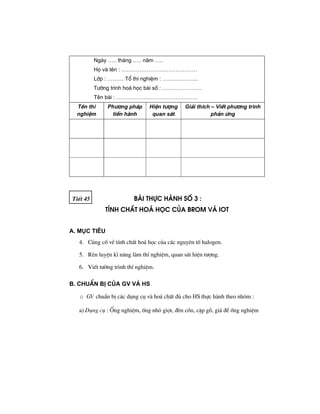 Ngµy ….. th¸ng ….. n¨m …..
Hä vµ tªn : ……………………………………
Líp : ……… Tæ thÝ nghiÖm : ………………..
T−êng tr×nh ho¸ häc bµi sè : ………………….
Tªn bµi : ………………………………………
Tªn thÝ
nghiÖm
Ph−¬ng ph¸p
tiÕn hμnh
HiÖn t−îng
quan s¸t
Gi¶i thÝch – ViÕt ph−¬ng tr×nh
ph¶n øng
TiÕt 45 bμi thùc hμnh sè 3 :
tÝnh chÊt ho¸ häc cña brom vμ iot
A. Môc tiªu
4. Cñng cè vÒ tÝnh chÊt ho¸ häc cña c¸c nguyªn tè halogen.
5. RÌn luyÖn kÜ n¨ng lµm thÝ nghiÖm, quan s¸t hiÖn t−îng.
6. ViÕt t−êng tr×nh thÝ nghiÖm.
B. ChuÈn bÞ cña GV vμ HS
o GV chuÈn bÞ c¸c dông cô vµ ho¸ chÊt ®ñ cho HS thùc hµnh theo nhãm :
a) Dông cô : èng nghiÖm, èng nhá giät, ®Ìn cån, cÆp gç, gi¸ ®Ó èng nghiÖm
 