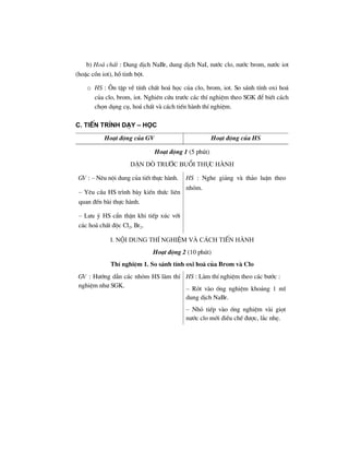 b) Ho¸ chÊt : Dung dÞch NaBr, dung dÞch NaI, n−íc clo, n−íc brom, n−íc iot
(hoÆc cån iot), hå tinh bét.
o HS : ¤n tËp vÒ tÝnh chÊt ho¸ häc cña clo, brom, iot. So s¸nh tÝnh oxi ho¸
cña clo, brom, iot. Nghiªn cøu tr−íc c¸c thÝ nghiÖm theo SGK ®Ó biÕt c¸ch
chän dông cô, ho¸ chÊt vµ c¸ch tiÕn hµnh thÝ nghiÖm.
C. TiÕn tr×nh d¹y – häc
Ho¹t ®éng cña GV Ho¹t ®éng cña HS
Ho¹t ®éng 1 (5 phót)
dÆn dß tr−íc buæi thùc hµnh
GV : – Nªu néi dung cña tiÕt thùc hµnh.
– Yªu cÇu HS tr×nh bµy kiÕn thøc liªn
quan ®Õn bµi thùc hµnh.
– L−u ý HS cÈn thËn khi tiÕp xóc víi
c¸c ho¸ chÊt ®éc Cl2, Br2.
HS : Nghe gi¶ng vµ th¶o luËn theo
nhãm.
i. néi dung thÝ nghiÖm vµ c¸ch tiÕn hµnh
Ho¹t ®éng 2 (10 phót)
ThÝ nghiÖm 1. So s¸nh tÝnh oxi ho¸ cña Brom vµ Clo
GV : H−íng dÉn c¸c nhãm HS lµm thÝ
nghiÖm nh− SGK.
HS : Lµm thÝ nghiÖm theo c¸c b−íc :
– Rãt vµo èng nghiÖm kho¶ng 1 ml
dung dÞch NaBr.
– Nhá tiÕp vµo èng nghiÖm vµi giät
n−íc clo míi ®iÒu chÕ ®−îc, l¾c nhÑ.
 