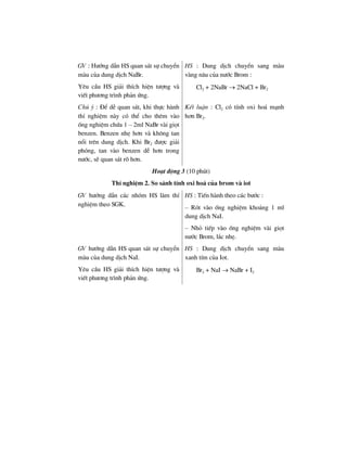 GV : H−íng dÉn HS quan s¸t sù chuyÓn
mµu cña dung dÞch NaBr.
Yªu cÇu HS gi¶i thÝch hiÖn t−îng vµ
viÕt ph−¬ng tr×nh ph¶n øng.
HS : Dung dÞch chuyÓn sang mµu
vµng n©u cña n−íc Brom :
Cl2 + 2NaBr → 2NaCl + Br2
Chó ý : §Ó dÔ quan s¸t, khi thùc hµnh
thÝ nghiÖm nµy cã thÓ cho thªm vµo
èng nghiÖm chøa 1 – 2ml NaBr vµi giät
benzen. Benzen nhÑ h¬n vµ kh«ng tan
næi trªn dung dÞch. Khi Br2 ®−îc gi¶i
phãng, tan vµo benzen dÔ h¬n trong
n−íc, sÏ quan s¸t râ h¬n.
KÕt luËn : Cl2 cã tÝnh oxi ho¸ m¹nh
h¬n Br2.
Ho¹t ®éng 3 (10 phót)
ThÝ nghiÖm 2. So s¸nh tÝnh oxi ho¸ cña brom vµ iot
GV h−íng dÉn c¸c nhãm HS lµm thÝ
nghiÖm theo SGK.
HS : TiÕn hµnh theo c¸c b−íc :
– Rãt vµo èng nghiÖm kho¶ng 1 ml
dung dÞch NaI.
– Nhá tiÕp vµo èng nghiÖm vµi giät
n−íc Brom, l¾c nhÑ.
GV h−íng dÉn HS quan s¸t sù chuyÓn
mµu cña dung dÞch NaI.
Yªu cÇu HS gi¶i thÝch hiÖn t−îng vµ
viÕt ph−¬ng tr×nh ph¶n øng.
HS : Dung dÞch chuyÓn sang mµu
xanh tÝm cña Iot.
Br2 + NaI → NaBr + I2
 