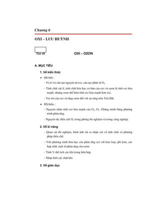 Ch−¬ng 6
oxi – L−u huúnh
TiÕt 46 oxi – ozon
A. Môc tiªu
1. VÒ kiÕn thøc
• HS biÕt :
– VÞ trÝ vµ cÊu t¹o nguyªn tö oxi, cÊu t¹o ph©n tö O2.
– TÝnh chÊt vËt lÝ, tÝnh chÊt hãa häc c¬ b¶n cña oxi vµ ozon lµ tÝnh oxi hãa
m¹nh, nh−ng ozon thÓ hiÖn tÝnh oxi hãa m¹nh h¬n oxi.
– Vai trß cña oxi vµ tÇng ozon ®èi víi sù sèng trªn Tr¸i §Êt.
• HS hiÓu :
– Nguyªn nh©n tÝnh oxi hãa m¹nh cña O2, O3. Chøng minh b»ng ph−¬ng
tr×nh ph¶n øng.
– Nguyªn t¾c ®iÒu chÕ O2 trong phßng thÝ nghiÖm vµ trong c«ng nghiÖp.
2. VÒ kÜ n¨ng
– Quan s¸t thÝ nghiÖm, h×nh ¶nh rót ra nhËn xÐt vÒ tÝnh chÊt vµ ph−¬ng
ph¸p ®iÒu chÕ.
– ViÕt ph−¬ng tr×nh hãa häc cña ph¶n øng oxi víi kim lo¹i, phi kim, c¸c
hîp chÊt, mét sè ph¶n øng cña ozon.
– TÝnh % thÓ tÝch c¸c khÝ trong hçn hîp.
– NhËn biÕt c¸c chÊt khÝ.
3. VÒ gi¸o dôc
 