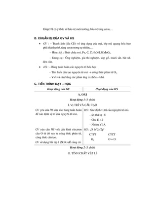 Gióp HS cã ý thøc vÒ b¶o vÖ m«i tr−êng, b¶o vÖ tÇng ozon,…
B. ChuÈn bÞ cña GV vμ HS
• GV : – Tranh ¶nh (®Üa CD) vÒ øng dông cña oxi, líp mï quang hãa bao
phñ thµnh phè, tÇng ozon trong tù nhiªn,…
– Hãa chÊt : B×nh chøa oxi, Fe, C, C2H5OH, KMnO4.
– Dông cô : èng nghiÖm, gi¸ thÝ nghiÖm, cÆp gç, mu«i s¾t, b¸t sø,
®Ìn cån.
• HS : – B¶ng tuÇn hoµn c¸c nguyªn tè hãa häc
– T×m hiÓu cÊu t¹o nguyªn tö oxi → c«ng thøc ph©n tö O2.
– ViÕt vµ c©n b»ng c¸c ph¶n øng oxi hãa – khö.
C. TiÕn tr×nh d¹y – häc
Ho¹t ®éng cña GV Ho¹t ®éng cña HS
A. Oxi
Ho¹t ®éng 1 (5 phót)
I. VÞ trÝ vµ cÊu t¹o
GV yªu cÇu HS dùa vµo b¶ng tuÇn hoµn
®Ó x¸c ®Þnh vÞ trÝ cña nguyªn tè oxi.
HS : X¸c ®Þnh vÞ trÝ cña nguyªn tè oxi.
– Sè thø tù : 8
– Chu k× : 2
– Nhãm VI A.
GV yªu cÇu HS viÕt cÊu h×nh electron
cña O tõ ®ã suy ra c«ng thøc ph©n tö,
c«ng thøc cÊu t¹o.
GV sö dông bµi tËp 1 (SGK) ®Ó cñng cè.
HS : 8O 1s2
2s2
2p4
CTPT CTCT
O2 O = O
Ho¹t ®éng 2 (5 phót)
II. TÝnh chÊt vËt lÝ
 