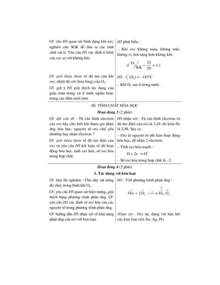 GV cho HS quan s¸t b×nh ®ùng khÝ oxi,
nghiªn cøu SGK ®Ó ®−a ra c¸c tÝnh
chÊt vËt lÝ. Yªu cÇu HS x¸c ®Þnh tØ khèi
cña oxi so víi kh«ng khÝ.
HS ph¸t biÓu :
– KhÝ oxi kh«ng mµu, kh«ng mïi,
kh«ng vÞ, h¬i nÆng h¬n kh«ng khÝ.
d 2
32O
1,1
KK 29
= ≈
GV giíi thiÖu thªm vÒ ®é tan cña khÝ
oxi, nhiÖt ®é s«i (hãa láng) cña O2.
GV gîi ý HS gi¶i thÝch t¸c dông cña
giµn m−a trong xö lÝ n−íc ngÇm hoÆc
trong c¸c ®Çm nu«i t«m.
HS : o
st (O2) = –183o
C
– KhÝ O2 tan Ýt trong n−íc.
III. TÝnh chÊt hãa häc
Ho¹t ®éng 3 (2 phót)
GV ®Æt vÊn ®Ò : Tõ cÊu h×nh electron
cña oxi h·y cho biÕt khi tham gia ph¶n
øng hãa häc, nguyªn tö oxi chñ yÕu
nh−êng hay nhËn electron ?
GV giíi thiÖu thªm vÒ ®é ©m ®iÖn cña
oxi vµ yªu cÇu HS kÕt luËn vÒ ®é ho¹t
®éng hãa häc, tÝnh oxi hãa, sè oxi hãa
trong hîp chÊt.
HS nhËn xÐt : Tõ cÊu h×nh electron vµ
®é ©m ®iÖn cña oxi lµ 3,44 chØ kÐm flo
lµ 3,98. Suy ra :
– Oxi lµ nguyªn tè phi kim ho¹t ®éng
hãa häc, dÔ nhËn 2 electron.
– TÝnh oxi hãa m¹nh :
O + 2e → O2–
– Sè oxi hãa trong hîp chÊt lµ –2.
Ho¹t ®éng 4 (3 phót)
1. T¸c dông víi kim lo¹i
GV lµm thÝ nghiÖm : Cho d©y s¾t nãng
®á ch¸y trong b×nh khÝ O2.
GV yªu cÇu HS quan s¸t hiÖn t−îng, gi¶i
thÝch b»ng ph−¬ng tr×nh ph¶n øng. GV
yªu cÇu HS x¸c ®Þnh sè oxi hãa cña c¸c
nguyªn tè trong ph−¬ng tr×nh ph¶n øng.
HS : ViÕt ph−¬ng tr×nh ph¶n øng :
o
2 3 4
8
o o 23
t
3Fe 2O Fe O
+
−
+ ⎯⎯→
GV h−íng dÉn HS nhËn xÐt vÒ kh¶ n¨ng
ph¶n øng cña oxi víi kim lo¹i.
NhËn xÐt : Oxi t¸c dông víi hÇu hÕt
c¸c kim lo¹i (trõ Au, Ag, Pt).
 