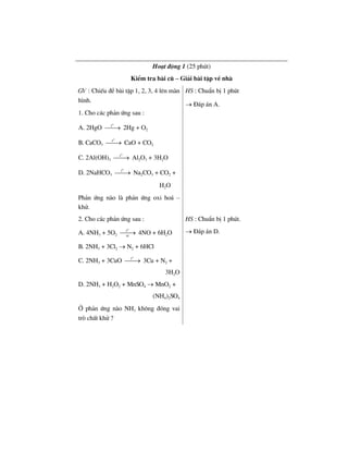Ho¹t ®éng 1 (25 phót)
KiÓm tra bµi cò – Gi¶i bµi tËp vÒ nhµ
GV : ChiÕu ®Ò bµi tËp 1, 2, 3, 4 lªn mµn
h×nh.
1. Cho c¸c ph¶n øng sau :
A. 2HgO
o
t
⎯⎯→ 2Hg + O2
B. CaCO3
o
t
⎯⎯→ CaO + CO2
C. 2Al(OH)3
o
t
⎯⎯→ Al2O3 + 3H2O
D. 2NaHCO3
o
t
⎯⎯→ Na2CO3 + CO2 +
H2O
Ph¶n øng nµo lµ ph¶n øng oxi ho¸ –
khö.
HS : ChuÈn bÞ 1 phót
→ §¸p ¸n A.
2. Cho c¸c ph¶n øng sau :
A. 4NH3 + 5O2
o
t
xt
⎯⎯→ 4NO + 6H2O
B. 2NH3 + 3Cl2 → N2 + 6HCl
C. 2NH3 + 3CuO
o
t
⎯⎯→ 3Cu + N2 +
3H2O
D. 2NH3 + H2O2 + MnSO4 → MnO2 +
(NH4)2SO4
HS : ChuÈn bÞ 1 phót.
→ §¸p ¸n D.
ë ph¶n øng nµo NH3 kh«ng ®ãng vai
trß chÊt khö ?
 