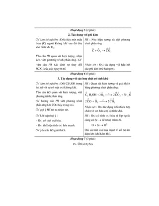 Ho¹t ®éng 5 (2 phót)
2. T¸c dông víi phi kim
GV lµm thÝ nghiÖm : §èt ch¸y mét mÈu
than (C) ngoµi kh«ng khÝ sau ®ã ®−a
vµo b×nh khÝ O2.
HS : Nªu hiÖn t−îng vµ viÕt ph−¬ng
tr×nh ph¶n øng :
o o 4 2
2 2C O CO
+ −
+ →
Yªu cÇu HS quan s¸t hiÖn t−îng, nhËn
xÐt, viÕt ph−¬ng tr×nh ph¶n øng. GV
yªu cÇu HS x¸c ®Þnh sù thay ®æi
SOXH cña c¸c nguyªn tè.
NhËn xÐt : Oxi t¸c dông víi hÇu hÕt
c¸c phi kim (trõ halogen).
Ho¹t ®éng 6 (5 phót)
3. T¸c dông víi c¸c hîp chÊt cã tÝnh khö
GV lµm thÝ nghiÖm : §èt C2H5OH trong
b¸t sø víi sù cã mÆt oxi kh«ng khÝ.
Yªu cÇu HS quan s¸t hiÖn t−îng, viÕt
ph−¬ng tr×nh ph¶n øng.
GV h−íng dÉn HS viÕt ph−¬ng tr×nh
ph¶n øng khÝ CO ch¸y trong oxi.
GV gîi ý HS rót ra nhËn xÐt.
HS : Quan s¸t hiÖn t−îng vµ gi¶i thÝch
b»ng ph−¬ng tr×nh ph¶n øng :
o
2 o 4 2 2
t
5 22 2 2C H OH 3O 2CO 3H O
− + − −
+ ⎯⎯→ +
o
2 o 4 2
t
2 22CO O 2CO
+ + −
+ ⎯⎯→
NhËn xÐt : Oxi t¸c dông víi nhiÒu hîp
chÊt (v« c¬, h÷u c¬) cã tÝnh khö.
GV kÕt luËn hai ý :
– Oxi cã tÝnh oxi hãa.
– Oxi thÓ hiÖn tÝnh oxi hãa m¹nh.
GV yªu cÇu HS gi¶i thÝch.
HS : Oxi cã tÝnh oxi hãa v× líp ngoµi
cïng cã 6e → dÔ nhËn thªm 2e.
O + 2e → O2–
Oxi cã tÝnh oxi hãa m¹nh v× cã ®é ©m
®iÖn lín (chØ kÐm flo).
Ho¹t ®éng 7 (3 phót)
IV. øng dông
 