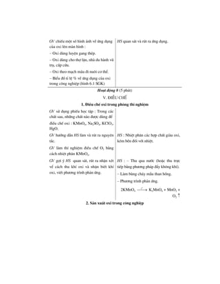GV chiÕu mét sè h×nh ¶nh vÒ øng dông
cña oxi lªn mµn h×nh :
– Oxi dïng luyÖn gang thÐp.
– Oxi dïng cho thî lÆn, nhµ du hµnh vò
trô, cÊp cøu.
– Oxi theo m¹ch m¸u ®i nu«i c¬ thÓ.
– BiÓu ®å tØ lÖ % vÒ øng dông cña oxi
trong c«ng nghiÖp (h×nh 6.1 SGK)
HS quan s¸t vµ rót ra øng dông.
Ho¹t ®éng 8 (5 phót)
V. §iÒu chÕ
1. §iÒu chÕ oxi trong phßng thÝ nghiÖm
GV sö dông phiÕu häc tËp : Trong c¸c
chÊt sau, nh÷ng chÊt nµo ®−îc dïng ®Ó
®iÒu chÕ oxi : KMnO4, Na2SO4, KClO3,
HgO.
GV h−íng dÉn HS lµm vµ rót ra nguyªn
t¾c.
GV lµm thÝ nghiÖm ®iÒu chÕ O2 b»ng
c¸ch nhiÖt ph©n KMnO4.
HS : NhiÖt ph©n c¸c hîp chÊt giµu oxi,
kÐm bÒn ®èi víi nhiÖt.
GV gîi ý HS quan s¸t, rót ra nhËn xÐt
vÓ c¸ch thu khÝ oxi vµ nhËn biÕt khÝ
oxi, viÕt ph−¬ng tr×nh ph¶n øng.
HS : – Thu qua n−íc (hoÆc thu trùc
tiÕp b»ng ph−¬ng ph¸p ®Èy kh«ng khÝ).
– Lµm bïng ch¸y mÉu than hång.
– Ph−¬ng tr×nh ph¶n øng.
2KMnO4
o
t
⎯⎯→ K2MnO4 + MnO2 +
O2 ↑
2. S¶n xuÊt oxi trong c«ng nghiÖp
 
