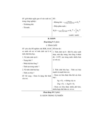 GV giíi thiÖu ng¾n gän vÒ s¶n xuÊt oxi
trong c«ng nghiÖp :
– Tõ kh«ng khÝ.
– Tõ n−íc.
HS :
– Kh«ng khÝ 1. Hãa láng
22. Ch−ng cÊt ph©n ®o¹n
O⎯⎯⎯⎯⎯⎯⎯→ ↑
– §iÖn ph©n n−íc :
2 2
®p
2 2 2H SO hoÆc NaOH
1
H O H O
2
⎯⎯⎯⎯⎯⎯→ ↑ + ↑
(cat«t) (an«t)
B. Ozon
Ho¹t ®éng 9 (5 phót)
I. TÝnh chÊt
GV yªu cÇu HS nghiªn cøu SGK, tõ ®ã
so s¸nh víi oxi vÒ tÝnh chÊt vËt lÝ vµ
tÝnh chÊt hãa häc.
1. VÒ tÝnh chÊt vËt lÝ :
– Tr¹ng th¸i ?
– NhiÖt ®é hãa láng ?
– TÝnh tan trong n−íc ?
HS tãm t¾t :
1. TÝnh chÊt vËt lÝ : KhÝ O3 mµu xanh
nh¹t, mïi ®Æc tr−ng, hãa láng ë nhiÖt
®é –1120
C, tan trong n−íc nhiÒu h¬n
so víi oxi.
2. VÒ tÝnh chÊt hãa häc
– TÝnh oxi hãa ?
GV bæ sung : Ozon lµ d¹ng thï h×nh
cña oxi.
2. TÝnh chÊt hãa häc : TÝnh oxi hãa
m¹nh vµ m¹nh h¬n oxi.
– Ozon oxi hãa ®−îc hÇu hÕt c¸c kim
lo¹i :
Ag + O2 → kh«ng x¶y ra
2Ag + O3 → Ag2O + O2
– Ozon oxi hãa ®−îc nhiÒu phi kim,
nhiÒu hîp chÊt h÷u c¬, v« c¬.
Ho¹t ®éng 10 (3 phót)
II. Ozon trong tù nhiªn
 