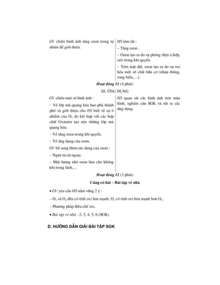GV chiÕu h×nh ¶nh tÇng ozon trong tù
nhiªn ®Ó giíi thiÖu.
HS tãm t¾t :
– TÇng ozon .
– Ozon t¹o ra do sù phãng ®iÖn (chíp,
sÐt) trong khÝ quyÓn.
– Trªn mÆt ®Êt, ozon t¹o ra do sù oxi
hãa mét sè chÊt h÷u c¬ (nhùa th«ng,
rong biÓn,…).
Ho¹t ®éng 11 (4 phót)
III. øng dông
GV chiÕu mét sè h×nh ¶nh :
– VÒ líp mï quang hãa bao phñ thµnh
phè vµ giíi thiÖu cho HS biÕt vÒ sù «
nhiÔm cña O3 do kÕt hîp víi c¸c hîp
chÊt Oxitnit¬ t¹o nªn nh÷ng líp mï
quang hãa.
– VÒ tÇng ozon trong khÝ quyÓn.
– VÒ øng dông cña ozon.
GV bæ sung thªm t¸c dông cña ozon :
– Ng¨n tia tö ngo¹i.
– Mét l−îng nhá ozon lµm cho kh«ng
khÝ trong lµnh,…
HS quan s¸t c¸c h×nh ¶nh trªn mµn
h×nh, nghiªn cøu SGK vµ rót ra c¸c
øng dông.
Ho¹t ®éng 12 (3 phót)
Cñng cè bµi – Bµi tËp vÒ nhµ
• GV yªu cÇu HS n¾m v÷ng 2 ý :
– O3 vµ O2 ®Òu cã tÝnh oxi hãa m¹nh, O3 cã tÝnh oxi hãa m¹nh h¬n O2.
– Ph−¬ng ph¸p ®iÒu chÕ oxi.
• Bµi tËp vÒ nhµ : 2, 3, 4, 5, 6 (SGK)
D. h−íng dÉn gi¶i bμi tËp sgk
 