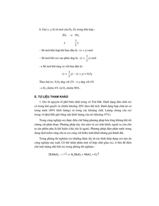 6. Gäi x, y lµ sè mol cña O2, O3 trong hçn hîp :
2O3 → 3O2
y
3
2
y
– Sè mol hçn hîp khÝ ban ®Çu lµ : (x + y) mol
– Sè mol khÝ oxi sau ph¶n øng lµ : (x +
3
2
y) mol
→ Sè mol khÝ t¨ng so víi ban ®Çu lµ :
(x +
3
2
y) – (x + y) = 0,5y
Theo bµi ra : 0,5y øng víi 2% → y øng víi 4%
→ O3 chiÕm 4% vµ O2 chiÕm 96%.
e. T− liÖu tham kh¶o
1. Oxi lµ nguyªn tè phæ biÕn nhÊt trong vá Tr¸i §Êt. D−íi d¹ng ®¬n chÊt oxi
cã trong khÝ quyÓn vµ chiÕm kho¶ng 20% theo thÓ tÝch. D−íi d¹ng hîp chÊt nã cã
trong n−íc (89% khèi l−îng) vµ trong c¸c kho¸ng chÊt. L−îng chung cña oxi
trong vá Qu¶ §Êt gÇn b»ng nöa khèi l−îng cña nã (kho¶ng 47%).
Trong c«ng nghiÖp oxi ®−îc ®iÒu chÕ b»ng ph−¬ng ph¸p hãa láng kh«ng khÝ råi
ch−ng cÊt ph©n ®o¹n. Ph−¬ng ph¸p nµy cho nit¬ vµ oxi tinh khiÕt, ngoµi ra cßn cho
ta s¶n phÈm phô lµ khÝ hiÕm (chñ yÕu lµ agon). Ph−¬ng ph¸p ®iÖn ph©n n−íc trong
dung dÞch kiÒm còng cho ta oxi cïng víi hi®ro tinh khiÕt nh−ng gi¸ thµnh ®¾t.
Trong phßng thÝ nghiÖm oxi th−êng ®−îc lÊy tõ c¸c b×nh thÐp ®ùng oxi nÐn do
c«ng nghiÖp s¶n xuÊt. Cã thÓ nhiÖt ph©n mét sè hîp chÊt giµu oxi, Ýt bÒn ®Ó ®iÒu
chÕ mét l−îng nhá khÝ oxi trong phßng thÝ nghiÖm :
2KMnO4
o
t C
⎯⎯⎯→∼
K2MnO4 + MnO2 + O2↑
 