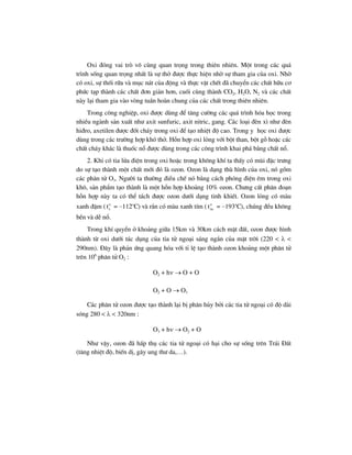 Oxi ®ãng vai trß v« cïng quan träng trong thiªn nhiªn. Mét trong c¸c qu¸
tr×nh sèng quan träng nhÊt lµ sù thë ®−îc thùc hiÖn nhê sù tham gia cña oxi. Nhê
cã oxi, sù thèi r÷a vµ môc n¸t cña ®éng vµ thùc vËt chÕt ®· chuyÓn c¸c chÊt h÷u c¬
phøc t¹p thµnh c¸c chÊt ®¬n gi¶n h¬n, cuèi cïng thµnh CO2, H2O, N2 vµ c¸c chÊt
nµy l¹i tham gia vµo vßng tuÇn hoµn chung cña c¸c chÊt trong thiªn nhiªn.
Trong c«ng nghiÖp, oxi ®−îc dïng ®Ó t¨ng c−êng c¸c qu¸ tr×nh hãa häc trong
nhiÒu ngµnh s¶n xuÊt nh− axit sunfuric, axit nitric, gang. C¸c lo¹i ®Ìn x× nh− ®Ìn
hi®ro, axetilen ®−îc ®èt ch¸y trong oxi ®Ó t¹o nhiÖt ®é cao. Trong y häc oxi ®−îc
dïng trong c¸c tr−êng hîp khã thë. Hçn hîp oxi láng víi bét than, bét gç hoÆc c¸c
chÊt ch¸y kh¸c lµ thuèc næ ®−îc dïng trong c¸c c«ng tr×nh khai ph¸ b»ng chÊt næ.
2. Khi cã tia löa ®iÖn trong oxi hoÆc trong kh«ng khÝ ta thÊy cã mïi ®Æc tr−ng
do sù t¹o thµnh mét chÊt míi ®ã lµ ozon. Ozon lµ d¹ng thï h×nh cña oxi, nã gåm
c¸c ph©n tö O3. Ng−êi ta th−êng ®iÒu chÕ nã b»ng c¸ch phãng ®iÖn ªm trong oxi
kh«, s¶n phÈm t¹o thµnh lµ mét hçn hîp kho¶ng 10% ozon. Ch−ng cÊt ph©n ®o¹n
hçn hîp nµy ta cã thÓ t¸ch ®−îc ozon d−íi d¹ng tinh khiÕt. Ozon láng cã mµu
xanh ®Ëm ( o
st = –112o
C) vµ r¾n cã mµu xanh tÝm ( o
nct = –193o
C), chóng ®Òu kh«ng
bÒn vµ dÔ næ.
Trong khÝ quyÓn ë kho¶ng gi÷a 15km vµ 30km c¸ch mÆt ®Êt, ozon ®−îc h×nh
thµnh tõ oxi d−íi t¸c dông cña tia tö ngo¹i s¸ng ng¾n cña mÆt trêi (220 < λ <
290nm). §©y lµ ph¶n øng quang hãa víi tØ lÖ t¹o thµnh ozon kho¶ng mét ph©n tö
trªn 106
ph©n tö O2 :
O2 + hν → O + O
O2 + O → O3
C¸c ph©n tö ozon ®−îc t¹o thµnh l¹i bÞ ph©n hñy bëi c¸c tia tö ngo¹i cã ®é dµi
sãng 280 < λ < 320nm :
O3 + hν → O2 + O
Nh− vËy, ozon ®· hÊp thô c¸c tia tö ngo¹i cã h¹i cho sù sèng trªn Tr¸i §Êt
(t¨ng nhiÖt ®é, biÕn dÞ, g©y ung th− da,…).
 