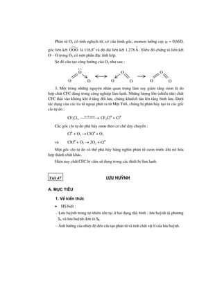 Ph©n tö O3 cã tÝnh nghÞch tõ, cã cÊu h×nh gãc, momen l−ìng cùc μ = 0,66D,
gãc liªn kÕt OOO lµ 116,80
vµ ®é dµi liªn kÕt 1,278A
ο
. §iÒu ®ã chøng tá liªn kÕt
O – O trong O3 cã mét phÇn ®Æc tÝnh kÐp.
S¬ ®å cÊu t¹o céng h−ëng cña O3 nh− sau :
O
O
O O
O
O O
O
O
. .
3. Mét trong nh÷ng nguyªn nh©n quan träng lµm suy gi¶m tÇng ozon lµ do
hîp chÊt CFC dïng trong c«ng nghiÖp lµm l¹nh. Nh÷ng l−îng lín (nhiÒu tÊn) chÊt
CFC th¶i vµo kh«ng khÝ ë tÇng ®èi l−u, chóng khuÕch t¸n lªn tÇng b×nh l−u. D−íi
t¸c dông cña c¸c tia tö ngo¹i ph¸t ra tõ MÆt Trêi, chóng bÞ ph©n hñy t¹o ra c¸c gèc
clo tù do :
CF2Cl2
tia tö ngo¹i
⎯⎯⎯⎯→ CF2Cl•
+ Cl•
C¸c gèc clo tù do ph¸ hñy ozon theo c¬ chÕ d©y chuyÓn :
Cl•
+ O3 → ClO•
+ O2
vµ ClO•
+ O3 → 2O2 + Cl•
Mét gèc clo tù do cã thÓ ph¸ hñy hµng ngh×n ph©n tö ozon tr−íc khi nã hãa
hîp thµnh chÊt kh¸c.
HiÖn nay chÊt CFC bÞ cÊm sö dông trong c¸c thiÕt bÞ lµm l¹nh.
TiÕt 47 L−u huúnh
a. môc tiªu
1. VÒ kiÕn thøc
• HS biÕt :
– L−u huúnh trong tù nhiªn tån t¹i ë hai d¹ng thï h×nh : l−u huúnh tµ ph−¬ng
Sα vµ l−u huúnh ®¬n tµ Sβ.
– ¶nh h−ëng cña nhiÖt ®é ®Õn cÊu t¹o ph©n tö vµ tÝnh chÊt vËt lÝ cña l−u huúnh.
 