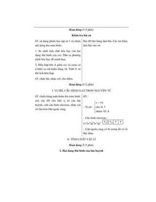 Ho¹t ®éng 1 (3 phót)
KiÓm tra bµi cò
GV sö dông phiÕu häc tËp sè 1 vµ chiÕu
néi dung lªn mµn h×nh :
Hai HS lªn b¶ng lµm bµi. C¸c em kh¸c
lµm bµi vµo vë.
1. So s¸nh tÝnh chÊt hãa häc cña hai
d¹ng thï h×nh cña oxi. DÉn ra ph−¬ng
tr×nh hãa häc ®Ó minh häa.
2. Hçn hîp khÝ A gåm oxi vµ ozon cã
tØ khèi so víi hi®ro b»ng 18. TÝnh % vÒ
thÓ tÝch hçn hîp.
GV ch÷a bµi, nhËn xÐt, cho ®iÓm.
Ho¹t ®éng 2 (2 phót)
I. VÞ trÝ, cÊu h×nh electron nguyªn tö
GV chiÕu b¶ng tuÇn hoµn lªn mµn h×nh,
yªu cÇu HS cho biÕt vÞ trÝ cña l−u
huúnh, viÕt cÊu h×nh electron, nhËn xÐt
sè electron líp ngoµi cïng.
HS :
– VÞ trÝ :
z 16
chu k× 3
nhãm VI A
=⎧
⎪
⎨
⎪
⎩
– CÊu h×nh electron :
1s2
2s2
2p6
3s2
3p4
– Líp ngoµi cïng cã 6e trong ®ã cã 2e
®éc th©n.
II. TÝnh chÊt vËt lÝ
Ho¹t ®éng 3 (5 phót)
1. Hai d¹ng thï h×nh cña l−u huúnh
↑↓ ↑↓ ↑ ↑
 