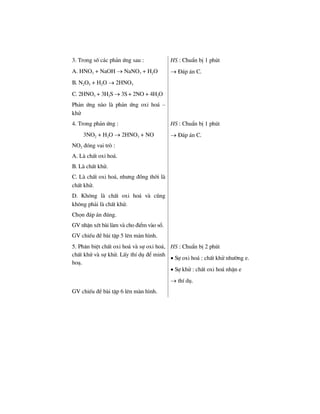 3. Trong sè c¸c ph¶n øng sau :
A. HNO3 + NaOH → NaNO3 + H2O
B. N2O5 + H2O → 2HNO3
C. 2HNO3 + 3H2S → 3S + 2NO + 4H2O
Ph¶n øng nµo lµ ph¶n øng oxi ho¸ –
khö
HS : ChuÈn bÞ 1 phót
→ §¸p ¸n C.
4. Trong ph¶n øng :
3NO2 + H2O → 2HNO3 + NO
NO2 ®ãng vai trß :
A. Lµ chÊt oxi ho¸.
B. Lµ chÊt khö.
C. Lµ chÊt oxi ho¸, nh−ng ®ång thêi lµ
chÊt khö.
D. Kh«ng lµ chÊt oxi ho¸ vµ còng
kh«ng ph¶i lµ chÊt khö.
Chän ®¸p ¸n ®óng.
GV nhËn xÐt bµi lµm vµ cho ®iÓm vµo sæ.
GV chiÕu ®Ò bµi tËp 5 lªn mµn h×nh.
HS : ChuÈn bÞ 1 phót
→ §¸p ¸n C.
5. Ph©n biÖt chÊt oxi ho¸ vµ sù oxi ho¸,
chÊt khö vµ sù khö. LÊy thÝ dô ®Ó minh
ho¹.
HS : ChuÈn bÞ 2 phót
• Sù oxi ho¸ : chÊt khö nh−êng e.
• Sù khö : chÊt oxi ho¸ nhËn e
→ thÝ dô.
GV chiÕu ®Ò bµi tËp 6 lªn mµn h×nh.
 
