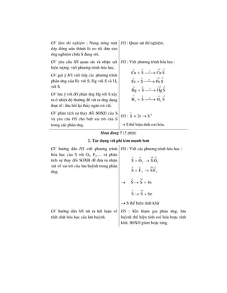 GV lµm thÝ nghiÖm : Nung nãng mét
d©y ®ång uèn thµnh lß xo råi ®−a vµo
èng nghiÖm chøa S ®ang s«i.
HS : Quan s¸t thÝ nghiÖm.
GV yªu cÇu HS quan s¸t vµ nhËn xÐt
hiÖn t−îng, viÕt ph−¬ng tr×nh hãa häc.
GV gîi ý HS viÕt tiÕp c¸c ph−¬ng tr×nh
ph¶n øng cña Fe víi S, Hg víi S vµ H2
víi S.
GV l−u ý víi HS ph¶n øng Hg víi S x¶y
ra ë nhiÖt ®é th−êng ®Ó rót ra øng dông
thùc tÕ : thu håi l¹i thñy ng©n r¬i v·i.
HS : ViÕt ph−¬ng tr×nh hãa häc :
o
o
o
o
o o 2 2
t
o o 2 2
t
o o 2 2
t
o o 1 2
t
2 2
Cu S Cu S
Fe S Fe S
Hg S Hg S
H S H S
+ −
+ −
+ −
+ −
+ ⎯⎯→
+ ⎯⎯→
+ ⎯⎯→
+ ⎯⎯→
GV ph©n tÝch sù thay ®æi SOXH cña S
vµ yªu cÇu HS cho biÕt vai trß cña S
trong c¸c ph¶n øng.
HS :
o
S + 2e → S–2
→ S thÓ hiÖn tÝnh oxi hãa.
Ho¹t ®éng 7 (5 phót)
2. T¸c dông víi phi kim m¹nh h¬n
GV h−íng dÉn HS viÕt ph−¬ng tr×nh
hãa häc cña S víi O2, F2,… vµ ph©n
tÝch sù thay ®æi SOXH ®Ó ®−a ra nhËn
xÐt vÒ vai trß cña l−u huúnh trong ph¶n
øng.
HS : ViÕt c¸c ph−¬ng tr×nh hãa häc :
6
o o 4 2
o o 6 1
2 2
2
S O S O
S F S F
+ −
+ −
+ →
+ →
→
o 4
S S 4e
+
→ +
o 6
S S 6e
+
→ +
→ S thÓ hiÖn tÝnh khö
GV h−íng dÉn HS rót ra kÕt luËn vÒ
tÝnh chÊt hãa häc cña l−u huúnh.
HS : Khi tham gia ph¶n øng, l−u
huúnh thÓ hiÖn tÝnh oxi hãa hoÆc tÝnh
khö, SOXH gi¶m hoÆc t¨ng.
 