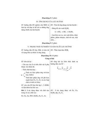 Ho¹t ®éng 8 (3 phót)
IV. øng dông cña l−u huúnh
GV h−íng dÉn HS nghiªn cøu SGK vµ
liªn hÖ víi thùc tÕ ®Ó rót ra nh÷ng øng
dông chÝnh cña l−u huúnh.
HS : Tãm t¾t øng dông cña l−u huúnh :
– Dïng ®Ó s¶n xuÊt H2SO4
S → SO2 → SO3 → H2SO4
– L−u hãa cao su, s¶n xuÊt diªm, d−îc
phÈm, phÈm nhuém, chÊt trõ s©u, diÖt
nÊm,…
Ho¹t ®éng 9 (3 phót)
V. Tr¹ng th¸i tù nhiªn vµ s¶n xuÊt l−u huúnh
GV h−íng dÉn HS ®äc SGk vµ tãm t¾t
vÒ tr¹ng th¸i tù nhiªn vµ øng dông.
HS : Th¶o luËn theo SGK.
Ho¹t ®éng 10 (10 phót)
Cñng cè bµi
GV tãm t¾t l¹i :
– CÊu t¹o cña S vµ tÝnh chÊt vËt lÝ phô
thuéc vµo nhiÖt ®é.
– TÝnh chÊt hãa häc :
TÝnh oxi hãa (ph¶n øng víi kim
lo¹i, hi®ro)
TÝnh khö (ph¶n øng víi phi kim
m¹nh h¬n Cl2, F2, O2 vµ c¸c hîp
chÊt cã tÝnh oxi hãa)
HS tæng kÕt l¹i kiÕn thøc d−íi sù
h−íng dÉn cña GV :
2 o 4 6
2e 4e
6e
S S S S
− + +
+ −
−
GV yªu cÇu HS lµm bµi tËp 1, 2 (SGK)
vµ lµm thªm hai bµi sau :
Bµi 1. S t¸c dông ®−îc víi chÊt nµo
trong sè c¸c chÊt sau :
Fe, Cu, Au, HCl, H2SO4, O2, F2, Ar.
HS : S t¸c dông ®−îc víi Fe, Cu,
H2SO4 ®Æc, O2, F2.
S
 