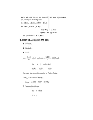 Bµi 2. X¸c ®Þnh tÝnh oxi hãa, tÝnh khö
cña S trong c¸c ph¶n øng sau :
S + 6HNO3 → H2SO4 + 6NO2 + 2H2O
S + 2H2SO4® → 3SO2 + 2H2O
HS : S thÓ hiÖn tÝnh khö.
Ho¹t ®éng 11 (2 phót)
DÆn dß – Bµi tËp vÒ nhµ
Bµi tËp vÒ nhµ : 3, 4, 5 (SGK)
d. h−íng dÉn gi¶i bμi tËp SGK
1. §¸p ¸n D.
2. §¸p ¸n B.
4. Ta cã
nZn =
0,650
65
= 0,01 mol vµ nS =
0,224
32
= 0,007 mol
Zn + S
o
t
⎯⎯→ ZnS
0,007 ← 0,007 → 0,007
Sau ph¶n øng, trong èng nghiÖm cã ZnS vµ Zn d−.
→ mZnS = 97.0,007 = 0,679g
mZn d− = 65(0,01 – 0,007) = 0,195g.
5. Ph−¬ng tr×nh hãa häc
Fe + S → FeS
x → x
 